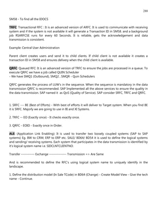 288

SM58 - To find all the IDOCS

TRFC: Transactional RFC : It is an advanced version of ARFC. It is used to communicate with receiving
system and if the system is not available it will generate a Transaction ID in SM58. and a background
job RSARFCSE runs for every 60 Seconds. It is reliable, gets the acknowledgement and data
transmission is consistent.

Example: Central User Administration

Parent client creates users and send it to child clients. If child client is not available it creates a
transaction ID in SM58 and ensures delivery when the child client is available.

QRFC: Queued RFC: It is an advanced version of TRFC to ensure the jobs are processed in a queue. To
execute QRFC we have a job called QUIN Scheduler
- We have SMQ1 (Outbound), SMQ2 , SMQR - Quin Schedulers

QRFC generates the process of LUW's in the sequence. When the sequence is mandatory in the data
transmission QRFC is recommended. SAP Implemented all the above services to ensure the quality in
the data transmission. SAP named it as QoS (Quality of Service). SAP consider SRFC, TRFC and QRFC.


1. SRFC --- BE (Best of Efforts) - With best of efforts it will deliver to Target system. When you find BE
it is SRFC. Majorly we are going to use in BI and XI Systems.

2. TRFC -- EO (Exactly once) - It checks exactly once.

3. QRFC - EOIO - Exactly once in Order.

ALE: (Application Link Enabling): It is used to transfer two loosely coupled systems (SAP to SAP
systems) Eg. BW to CRM; ERP to ERP etc. SALE/ BD64/ BD54 it is used to define the logical systems
and sending/ receiving systems. Each system that participates in the data transmission is identified by
it's logical system name i.e. SIDCLNTCLIENTNO.

Transfer ----------- Exchange -------------- Transmission => Are Same

And is recommended to define the RFC's using logical system name to uniquely identify in the
landscape.

1. Define the distribution model (In Sale TCode) in BD64 (Change) - Create Model View - Give the tech
name - Continue.
 