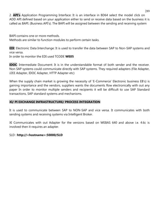 289
2. API's Application Programming Interface: It is an interface in BD64 select the model click on
ADD API defined based on your application either to send or receive data based on the business it is
called as BAPI. (Business API's). The BAPI will be assigned between the sending and receiving system


BAPI contains one or more methods.
Methods are similar to function modules to perform certain tasks.

EDI: Electronic Data Interchange: It is used to transfer the data between SAP to Non-SAP systems and
vice versa.
In order to monitor the EDI used TCODE WE05

IDOC: Intermediate Document: It is in the understandable format of both sender and the receiver.
Non SAP systems could communicate directly with SAP systems. They required adapters (File Adapter,
J2EE Adapter, IDOC Adapter, HTTP Adapter etc)

When the supply chain market is growing the necessity of 'E-Commerce' Electronic business EB's) is
gaining importance and the vendors, suppliers wants the documents flow electronically with out any
paper In order to monitor multiple senders and recipients it will be difficult to use SAP Standard
transactions, SAP standard systems and mechanisms.

XI/ PI EXCHANGE INFRASTRUCTURE/ PROCESS INTEGRATION

It is used to communicate between SAP to NON-SAP and vice versa. It communicates with both
sending systems and receiving systems via Intelligent Broker.

XI Communicates with out Adapter for the versions based on WEBAS 640 and above i.e. 4.6c is
involved then it requires an adapter.

SLD : http://<hostname>:50000/SLD
 
