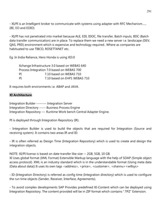 291


- XI/PI is an Intelligent broker to communicate with systems using adapter with RFC Mechanism......
(BE, EO and EOIO)

- XI/PI has not penetrated into market because ALE, EDI, IDOC, file transfer, Batch inputs, BDC (Batch
data transfer communication) are in place. To replace them we need a new server i.e. landscape (DEV,
QAS, PRD) environment which is expensive and technology required.. Where as companies are
habituated to use TIBCO, ROSETTANET etc.

Eg. In India Reliance, Hero Honda is using XI3.0

       Xchange Infrastructure 3.0 based on WEBAS 640
       Process Integration 7.0 based on WEBAS 700
       PI                7.10 based on WEBAS 710
       PI                7.10 based on EHP1 WEBAS 710

It requires both environments i.e. ABAP and JAVA.

XI Architecture:

Integration Builder -------- Integration Server
Integration Directory ----- Business Process Engine
Integration Repository --- Runtime Work bench Central Adapter Engine.

PI is deployed through Integration Repository (IR).

- Integration Builder is used to build the objects that are required for Integration (Source and
receiving system). It contains two areas IR and ID.

- IR is often referred as Design Time (Integration Repository) which is used to create and design the
integration objects.

NOTE: XI/PI license is based on date transfer like size -- 2GB, 5GB, 10 GB.
XI Uses global format (XML Format) Extensible Markup language with the help of SOAP (Simple object
access protocol). XML is an industry standard which is in the understandable format (Using meta data
(Data about data)) It uses its own tags <address>, <price>, <customer>, <shannu><willsys>

- ID (Integration Directory) is referred as config time (Integration directory) which is used to configure
the run time objects (Sender, Receiver, Interface, Agreements).

- To avoid complex developments SAP Provides predefined XI-Content which can be deployed using
Integration Repository. The content provided will be in ZIP format which contains ".TPZ" Extension.
 