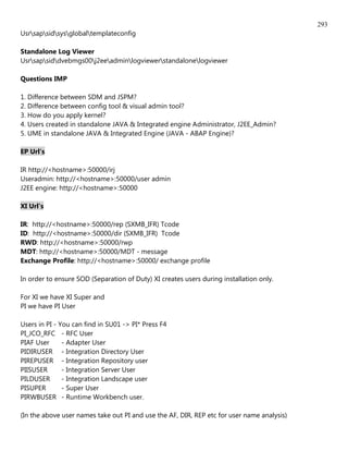 293
Usrsapsidsysglobaltemplateconfig

Standalone Log Viewer
Usrsapsiddvebmgs00j2eeadminlogviewerstandalonelogviewer

Questions IMP

1. Difference between SDM and JSPM?
2. Difference between config tool & visual admin tool?
3. How do you apply kernel?
4. Users created in standalone JAVA & Integrated engine Administrator, J2EE_Admin?
5. UME in standalone JAVA & Integrated Engine (JAVA - ABAP Engine)?

EP Url's

IR http://<hostname>:50000/irj
Useradmin: http://<hostname>:50000/user admin
J2EE engine: http://<hostname>:50000

XI Url's

IR: http://<hostname>:50000/rep (SXMB_IFR) Tcode
ID: http://<hostname>:50000/dir (SXMB_IFR) Tcode
RWD: http://<hostname>:50000/rwp
MDT: http://<hostname>:50000/MDT - message
Exchange Profile: http://<hostname>:50000/ exchange profile

In order to ensure SOD (Separation of Duty) XI creates users during installation only.

For XI we have XI Super and
PI we have PI User

Users in PI - You can find in SU01 -> PI* Press F4
PI_JCO_RFC - RFC User
PIAF User      - Adapter User
PIDIRUSER - Integration Directory User
PIREPUSER - Integration Repository user
PIISUSER       - Integration Server User
PILDUSER       - Integration Landscape user
PISUPER        - Super User
PIRWBUSER - Runtime Workbench user.

(In the above user names take out PI and use the AF, DIR, REP etc for user name analysis)
 