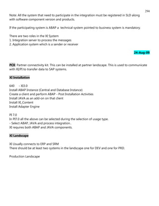 294
Note: All the system that need to participate in the integration must be registered in SLD along
with software component version and products.

If the participating system is ABAP a technical system pointed to business system is mandatory.

There are two roles in the XI System
1. Integration server to process the messages
2. Application system which is a sender or receiver

                                                                                            24-Aug-09


PCK: Partner connectivity kit. This can be installed at partner landscape. This is used to communicate
with XI/PI to transfer data to SAP systems.

XI Installation

640 - XI3.0
Install ABAP Instance (Central and Database Instance)
Create a client and perform ABAP - Post Installation Activities
Install JAVA as an add-on on that client
Install XI_Content
Install Adapter Engine

PI 7.0
In PI7.0 all the above can be selected during the selection of usage type.
- Select ABAP, JAVA and process integration..
XI requires both ABAP and JAVA components.

XI Landscape

XI Usually connects to ERP and SRM
There should be at least two systems in the landscape one for DEV and one for PRD.

Production Landscape
 