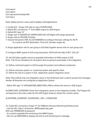 296
Com.sap.aii
Com.sap.lcr
Com.sap.rprof.remoteprofile
Com.sap.xi

Note: Deploy service is also used to deploy small applications.

2. Config SLD - Assign LCR roles to users (P1APPLUSER)
3. Define RFC connections "T" from ABAP engine to JAVA Engine.
4. Define RFC type "A"
5. Assign user in SZDAPICUST (PIAPPLUSER with LCR Rights with assign password)
6. Assign roles to PISUPER (4 Roles)
7. Execute transaction SWF_XI_CUSTOMISING to configure the basic settings for XI/ PI
       - It is used to set RFC destination, Time Unit, Number ranges etc.

8. Assign application role to user group in SLD data Supplier service click on user group icon.

9. Configure ABAP system to SLD using transaction. RZ70 with the help of RFC "SLD_UC"

10. Use SLD data supplier service to populate information of JAVA engine to SLD
Note: 9 & 10 are mandatory for all systems that are going to participate in the integration.

11. Define a technical system in SLD & assign the product and software component.

12. Define a business system i.e. a technical system with specific client.
13. Define the role of a system in SLD.. Application system integration server.

Note: There will be only one integration server in the XI Domain that is used to process the messages,
Senders & Receivers are configured as Application System.

- Define RFC type "H" INTEGRATOIN_DIRECTORY_HMI to refresh the service in J2EE Engine.

AI_DIRECTORY_JCOSERVER: Points form integration server to the integration builder. The Program ID
corresponds to the entry under for the J2EE Engine (Used to refresh the runtime cache)

AI_RUNTIME_JCOSERVER (SLDAPIUSER_<SID>, LCRSAPUSER


14. Create RFC connection of type "H" for PMIStore (Process Monitoring Infrastructure)
- Use the URL: http://<hostname>:8000/sap/bc/spi_gate
With user PIRWBUSER & password
- It is used to populate the monitoring into ABAP Engine.
- We can use ABAP/WEB to display the end to end monitoring of a message.
 