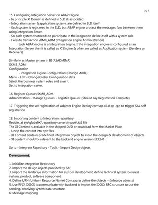 297
15. Configuring Integration Server on ABAP Engine
- In principle XI Domain is defined in SLD & associated.
- Integration server & application systems are defined in SLD itself
- Each system is registered in the SLD, but ABAP engine process the messages flow between them
using Integration Server.
- So each system that needs to participate in the integration define itself with a system role.
- Execute transaction SXMB_ADM (Integration Engine Administration)
        Each ABAP engine is a Integration Engine. If the integration engine is configured as an
Integration Server then it is called as XI Engine & other are called as Application system (Senders or
Receivers)

Similarly as Master system in BI (RSADMINA)
SXMB_ADM
Configuration
        - Integration Engine Configuration (Change Mode)
Menu - Edit - Change Global Configuration data
Select the business system roles and save it.
Set to integration server.

16. Register Queues SXMB_ADM
Administration - Manage Queues - Register Queues (Should say Registration Complete)

17. Triggering the self registration of Adapter Engine Deploy comsap.aii.af.cp .cpp to trigger SAL self
registration.

18. Importing content to Integration repository
Resides at sysglobalXIrepository serverimport.tp2 file
The XI Content is available in the shipped DVD or download form the Market Place.
- Unzip the content into .tpz files
- XI Content contains predefined integration objects to avoid the design & development of objects.
- XI content should be relevant to the backend engine version ECC6.0

So to - Integrate Repository - Tools - Import Design objects

Development.

1. Initialize integration Repository
2. Import the design objects provided by SAP
3. Import the landscape information for custom development, define technical system, business
system, product, software component.
4. Define URN (Uniform Resource Name) Com.sap to define the objects - (Infocube objects)
5. Use RFC/ IDOCS to communicate with backend to import the IDOC/ RFC structure to use the
sending/ receiving system data structure.
6. Message mapping
 