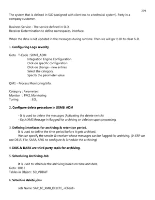 299
The system that is defined in SLD (assigned with client no. to a technical system). Party in a
company customer.

Business Service - The service defined in SLD.
Receiver Determination to define namespaces, interface.

When the data is not updated in the messages during runtime. Then we will go to ID to clear SLD.

1. Configuring Logs severity

Goto T-Code : SXMB_ADM
           Integration Engine Configuration
           Click on specific configuration
           Click on change - new entries
           Select the category
           Specify the parameter value

QM1 - Process Monitoring Info.

Category : Parameters
Monitor : PM2_Monitoring
Tuning         : EO_

2. Configure delete procedure in SXMB_ADM

       - It is used to delete the messages (Activating the delete switch)
       - Each XMI Message in flagged for archiving or deletion upon processing.

3. Defining Interfaces for archiving & retention period.
       It is used to define the time period before it gets archived.
       We can specify the sender & receiver whose messages can be flagged for archiving. (In ERP we
use DB15, File, SARA, SF01 to configure & Schedule the archiving)

4. IX0S & DARK are third party tools for archiving.

5. Scheduling Archiving Job

       It is used to schedule the archiving based on time and date.
Goto : DB15
Tables in Object : SD_VDDAT

6. Schedule delete jobs

       Job Name: SAP_BC_XMB_DELETE_<Client>
 