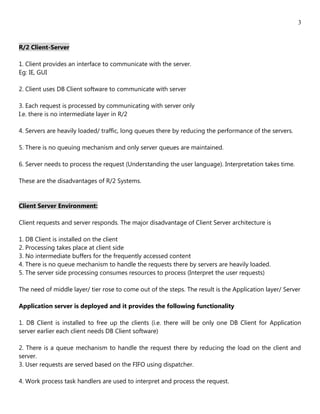3


R/2 Client-Server

1. Client provides an interface to communicate with the server.
Eg: IE, GUI

2. Client uses DB Client software to communicate with server

3. Each request is processed by communicating with server only
I.e. there is no intermediate layer in R/2

4. Servers are heavily loaded/ traffic, long queues there by reducing the performance of the servers.

5. There is no queuing mechanism and only server queues are maintained.

6. Server needs to process the request (Understanding the user language). Interpretation takes time.

These are the disadvantages of R/2 Systems.


Client Server Environment:

Client requests and server responds. The major disadvantage of Client Server architecture is

1. DB Client is installed on the client
2. Processing takes place at client side
3. No intermediate buffers for the frequently accessed content
4. There is no queue mechanism to handle the requests there by servers are heavily loaded.
5. The server side processing consumes resources to process (Interpret the user requests)

The need of middle layer/ tier rose to come out of the steps. The result is the Application layer/ Server

Application server is deployed and it provides the following functionality

1. DB Client is installed to free up the clients (i.e. there will be only one DB Client for Application
server earlier each client needs DB Client software)

2. There is a queue mechanism to handle the request there by reducing the load on the client and
server.
3. User requests are served based on the FIFO using dispatcher.

4. Work process task handlers are used to interpret and process the request.
 