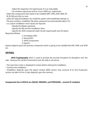 30
         - Select the respective inst (sapinst.exe). It is an executable.
         - On windows sapinst.exe and on Linux/ UNIX use ./sapinst.exe
- Select the components that needs to be installed (ERP, CRM, SCM, SRM, EP,
  XI, BI, MI) and click on next.
- select (0) Typical Installation (to install the system with predefined settings i.e.
  The port numbers, installation file paths, password are automatically taken). If it
  is a custom installation more inputs are required.
         - Specify the Master password
         - Specify the SID and the installation drive.
         - Specify the JAVA component path, kernel, exports path and JCE policy
Required software
                        1. Inst Master DVD
                        2. Kernel DVD
                        3. JAVA Components
                        4. Exports
Exports depend upon the business component which is going to be installed like ERP, CRM, and SCM
etc.

JCE Policy

      JAVA Cryptography which is used to provide the secured encryption & decryption over the
web - because the content transmission over the web is not secure.

- The input lists screen is displayed to review before starting the installation.
- Continue the installation
- Installation depends upon the export content (IDES version may consume 8-12 Hrs) Production
version ma take 4-6 Hrs. It also depends upon the memory.




Components lies in ECC6.0 are (SALES, FINANCE, and PURCHASE... around 35 modules)
 