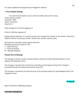 300
It is used to delete the messages that are flagged for deletion.

7. Error Analysis Settings

       It is used to trace based on users, client & condition also set for tracing.
Create specify condition
Username : DDIC
Action: Trace level.
Argument: 3

If the message id is 235 then logging in 1

If client is 000 then logging is 0

Display pipeline definition. It is used to process the message from Sender to the receiver. There are 6
Pipeline (Central, Central_back, Sender, Sender_back, receiver, receiver_back)

Each pipe line internally contains pipeline elements.
Message processing is based on LTM
L - Logical Routing
T - Technical Routing
M - Message Mapping

Process Flow of Message

The message is sent by a sender using by calling a outbound interface (Sending System). It uses
pipeline call integration server.

The message is received in IE or Server by using Inbound with logical routing & the message is
processed through the outbound processing using LTM.

The message is received by the inbound proxy of the receiving engine & it acknowledges back to the
integration server.




                                                                                           27-Aug-09

http://<hostname>:8000/sap/xi/engine


RUNTIME WORKBENCH
 