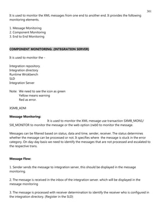 301
It is used to monitor the XML messages from one end to another end. It provides the following
monitoring elements.

1. Message Monitoring
2. Component Monitoring
3. End to End Monitoring


COMPONENT MONITORING: (INTEGRATION SERVER)

It is used to monitor the -

Integration repository.
Integration directory
Runtime Wrokbench
SLD
Integration Server

Note: We need to see the icon as green
      Yellow means warning
      Red as error.

XSMB_ADM

Message Monitoring:
                        It is used to monitor the XML message use transaction SXMB_MON1/
SXI_MONITOR to monitor the message or the web option (rwb0 to monitor the message.

Messages can be filtered based on status, data and time, sender, receiver. The status determines
whether the message can be processed or not. It specifies where the message is stuck in the error
category. On day-day basis we need to identify the messages that are not processed and escalated to
the respective trans.


Message Flow:

1. Sender sends the message to integration server, this should be displayed in the message
monitoring.

2. The message is received in the inbox of the integration server. which will be displayed in the
message monitoring

3. The message is processed with receiver determination to identify the receiver who is configured in
the integration directory. (Register in the SLD)
 