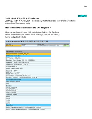 309




                                                                                       24/Jun/09
SAP R3 4.0B, 4.5B, 4.6B, 4.6D and so on ....
/usr/sap/<SID>/SYS/exe/run—the directory that holds a local copy of all SAP instance
executables, libraries and tools

How to know the kernel version of a SAP R3 system ?

Goto transaction sm51, and click (not double click) on the Database
server and then click on release notes. There you will see the SAP R/3
kernel and patch level etc.
 