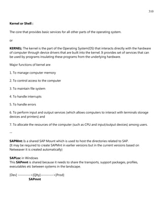 310


Kernel or Shell :

The core that provides basic services for all other parts of the operating system.

or

KERNEL: The kernel is the part of the Operating System(OS) that interacts directly with the hardware
of computer through device drivers that are built into the kernel. It provides set of services that can
be used by programs insulating these programs from the underlying hardware.

Major functions of kernel are:

1. To manage computer memory

2. To control access to the computer

3. To maintain file system

4. To handle interrupts

5. To handle errors

6. To perform input and output services (which allows computers to interact with terminals storage
devices and printers) and

7. To allocate the resources of the computer (such as CPU and input/output devices) among users.

--

SAPMnt: Is a shared SAP Mount which is used to host the directories related to SAP.
(It may be required to create SAPMnt in earlier versions but in the current versions based on
Netweaver it is created automatically)

SAPLoc in Windows
This SAPmnt is shared because it needs to share the transports, support packages, profiles,
executables etc between systems in the landscape.

[Dev] ---------->[Qlty]---------->[Prod]
               SAPmnt
 
