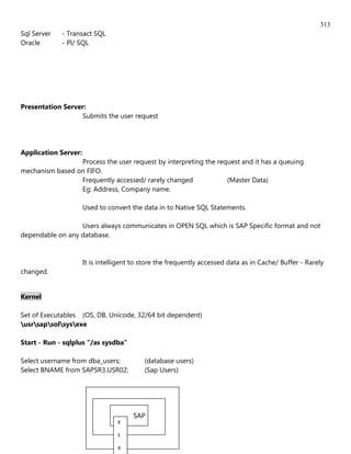 313
Sql Server   - Transact SQL
Oracle       - Pl/ SQL




Presentation Server:
                  Submits the user request




Application Server:
                 Process the user request by interpreting the request and it has a queuing
mechanism based on FIFO.
                 Frequently accessed/ rarely changed             (Master Data)
                 Eg: Address, Company name.

                      Used to convert the data in to Native SQL Statements.

                  Users always communicates in OPEN SQL which is SAP Specific format and not
dependable on any database.


                      It is intelligent to store the frequently accessed data as in Cache/ Buffer - Rarely
changed.


Kernel

Set of Executables (OS, DB, Unicode, 32/64 bit dependent)
usrsapsolsysexe

Start - Run - sqlplus "/as sysdba"

Select username from dba_users;            (database users)
Select BNAME from SAPSR3.USR02;            (Sap Users)




                                       SAP
                                  K

                                  E

                                  R
 