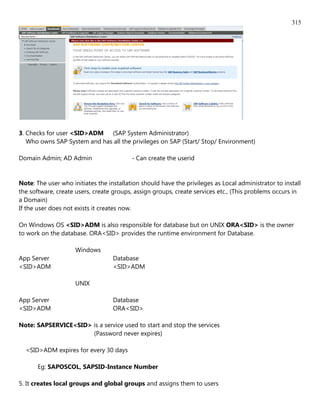 315




3. Checks for user <SID>ADM (SAP System Administrator)
   Who owns SAP System and has all the privileges on SAP (Start/ Stop/ Environment)

Domain Admin; AD Admin                    - Can create the userid


Note: The user who initiates the installation should have the privileges as Local administrator to install
the software, create users, create groups, assign groups, create services etc., (This problems occurs in
a Domain)
If the user does not exists it creates now.

On Windows OS <SID>ADM is also responsible for database but on UNIX ORA<SID> is the owner
to work on the database. ORA<SID> provides the runtime environment for Database.

                     Windows
App Server                         Database
<SID>ADM                           <SID>ADM

                     UNIX

App Server                         Database
<SID>ADM                           ORA<SID>

Note: SAPSERVICE<SID> is a service used to start and stop the services
                      (Password never expires)

  <SID>ADM expires for every 30 days

       Eg: SAPOSCOL, SAPSID-Instance Number

5. It creates local groups and global groups and assigns them to users
 