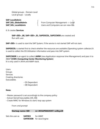 316

        Global groups - Domain Level
        Local groups - Locally

SAP_LocalAdmin
SAP_SOL_GlobalAdmin                       From Computer Management -> Local
SAP_SOL_LocalAdmin                        Users and Computers we can view this

6. It creates Services

        SAP<SID>_00, SAP<SID>_01, SAPOSCOL, SAPCCMSR are created and
        Run with user.

SAP<SID> is used to start the SAP System; if the service is not started SAP will not start.

SAPOSCOL is started first to check whether the resources are available (Operating system collector) It
is used to collect the OS Utilization information and pass into SAP system.

SAPCCMSR is an agent to collect JARM (Java Application response time Management) and pass it to
ABAP CCMS (Computing Center Monitoring System)
It is only used in JAVA and ABAP stack.


Users
Groups
Services
Creating directories
Executables
                       - OS Dependent
                       - DB Dependent

Note:

- Master password is set accordingly to the company policy
- Extract Kernel Executables (OS, DB)
- Create MMC for Windows to start/ stop sap system

        From cmd prompt

        Startsap name=SID          nr=00 SAPDIAHOST=willsys28

Sets the user as       SAPSR3   for ABAP
                       SAPSR3DB for Java Engine
 