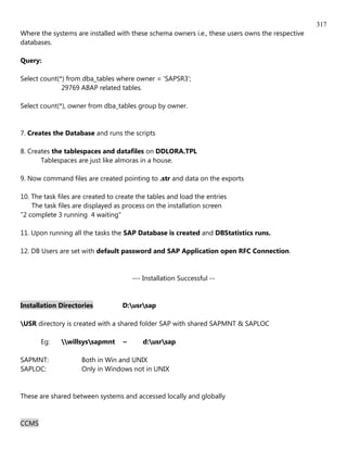 317
Where the systems are installed with these schema owners i.e., these users owns the respective
databases.

Query:

Select count(*) from dba_tables where owner = 'SAPSR3';
              29769 ABAP related tables.

Select count(*), owner from dba_tables group by owner.


7. Creates the Database and runs the scripts

8. Creates the tablespaces and datafiles on DDLORA.TPL
       Tablespaces are just like almoras in a house.

9. Now command files are created pointing to .str and data on the exports

10. The task files are created to create the tables and load the entries
    The task files are displayed as process on the installation screen
"2 complete 3 running 4 waiting"

11. Upon running all the tasks the SAP Database is created and DBStatistics runs.

12. DB Users are set with default password and SAP Application open RFC Connection.


                                       --- Installation Successful --


Installation Directories           D:usrsap

USR directory is created with a shared folder SAP with shared SAPMNT & SAPLOC

       Eg:    willsyssapmnt     ~      d:usrsap

SAPMNT:              Both in Win and UNIX
SAPLOC:              Only in Windows not in UNIX


These are shared between systems and accessed locally and globally


CCMS
 