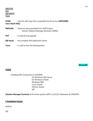 318
PRFCLOG
PUT
SID HOSTS
Trans

CCMS         - Used for alert logs that is populated by the service SAPCCMSR
(Java Stack Only)

PRFCLOG       - These are also populated from JAVA Engine
                     (Generic Request Message Generator GRMG)

PUT           - is used during upgrade

SID Hosts     - the complete SAP Application Server.

Trans         - is used to host the Developments




                                                                                     26/Jun/09

TASKS

        Installing SAP Component on SOLMAN
                                On Windows/ SQL Server
                                On Windows/ Oracle
                                Windows/ DB2
                                Linux/ Oracle
                                HPUnix/ Oracle
                                AIX

Solution Manager Connects all the three systems (ERP i.e, ECC6.0, Netweaver & CRM2007)


I. Installation Inputs

SAPInst

SID
 