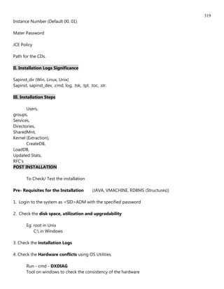 319
Instance Number (Default 00, 01)

Mater Password

JCE Policy

Path for the CDs.

II. Installation Logs Significance

Sapinst_dir (Win, Linux, Unix)
Sapinst, sapinst_dev, .cmd, log, .tsk, .tpl, .toc, .str.

III. Installation Steps

       Users,
groups,
Services,
Directories,
SharedMnt,
Kernel (Extraction),
       CreateDB,
LoadDB,
Updated Stats,
RFC's
POST INSTALLATION

       To Check/ Test the installation

Pre- Requisites for the Installation           (JAVA, VMACHINE, RDBMS (Structures))

1. Login to the system as <SID>ADM with the specified password

2. Check the disk space, utilization and upgradability

       Eg: root in Unix
           C: in Windows

3. Check the installation Logs

4. Check the Hardware conflicts using OS Utilities

       Run - cmd - DXDIAG
       Tool on windows to check the consistency of the hardware
 