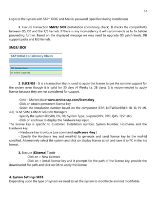 32

Login to the system with SAP*, DDIC and Master password (specified during installation)

      1. Execute transaction SM28/ SICK (Installation consistency check). It checks the compatibility
between OS, DB and the R/3 kernels. If there is any inconsistency it will recommends us to fix before
proceeding further. Based on the displayed message we may need to upgrade OS patch levels, DB
support packs and R/3 Kernels.

SM28/ SICK




       2. SLICENSE - It is a transaction that is used to apply the license to get the runtime support for
the system even though it is valid for 30 days (4 Weeks i.e. 28 days). It is recommended to apply
license because they are not considered for support.

        -Goto - Market place www.service.sap.com/licensekey
        -Click on obtain permanent license key
        -Select the Installation number based on the component (ERP, NETWEAVER(EP, BI, XI, PI, MI,
JDI), SCM, SRM, CRM & Solution Manager).
        -Specify the system ID(SID), OS, DB, System Type, purpose(DEV, PRD, QAS, TEST etc)
        -Click on continue to display the hardware key input.
The license key is specific to Customer, Installation number, System Number, Hostname and the
Hardware key.
        - Hardware key is unique (use command saplicense -key )
        - Specify the Hardware key and email-id to generate and send license key to the mail-id
specified, Alternatively select the system and click on display license script and save it to PC in the .txt
format.

     3. Execute [Slicense] Tcode
            Click on > New Licenses
            Click on > Install license key and it prompts for the path of the license key, provide the
downloaded file path and click on OK to apply the license.


4. System Settings SE03
Depending upon the type of system we need to set the system to modifiable and not modifiable.
 