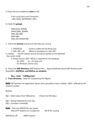 320

5. Check the two Installation users on OS

       From Local Users and Computers
       <SID>ADM, SAPSERVICE<SID>

6. Check the groups

       SAPLOCAL_ADMIN
       SAPGLOBAL_ADMIN
       ORA_SID_DBA
       ORA-DBA
       ORA_SID_OPERATOR

7. Check the services and ensure that they are running

        1. SAPOSCOL          - Used to collect the OS Resources
        2. SAP<SID>_00       - Which is mandatory to start SAP
3. Listener    - Oracle Listener service should be started on the specified
 Port (1521-1529)
        4. Oracle Service<SID> Which is required for the Database
               On UNIX       ps - ef | grep ora*
               On Windows services.msc

8. Check the USR Directory (SAP Instance files..... App) predefined shared SAP Directory with
SharedMnt, (SAPMnt), and SAPLoc on windows

      Run - Cmd - "WillsysUsr"
9. Trans Directory - Used for transporting the Objects

Note: SID Specifies the Application Server and is possible to have multiple <SIDS> differed by the
instance number

Queries:

SQL> Select status from V$Instance;       Checks the DB Status

SQL> Startup followed by enter key
SQL> shutdown immediate

Note: Only one SAPOSCOL per system
      Max of 97 Systems on a single box          98-99 for routing

SAPOSCOL_00           - ABAP Instance
 