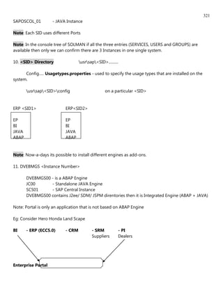 321
SAPOSCOL_01         - JAVA Instance

Note: Each SID uses different Ports

Note: In the console tree of SOLMAN if all the three entries (SERVICES, USERS and GROUPS) are
available then only we can confirm there are 3 Instances in one single system.

10. <SID> Directory                usrsap<SID>..........

      Config..... Usagetypes.properties - used to specify the usage types that are installed on the
system.

       usrsap<SID>config                      on a particular <SID>


ERP <SID1>                 ERP<SID2>

EP                         EP
BI                         BI
JAVA                       JAVA
ABAP                       ABAP


Note: Now-a-days its possible to install different engines as add-ons.

11. DVEBMGS <Instance Number>

       DVEBMGS00 - is a ABAP Engine
       JC00      - Standalone JAVA Engine
       SCS01     - SAP Central Instance
       DVEBMGS00 contains J2ee/ SDM/ JSPM direntories then it is Integrated Engine (ABAP + JAVA)

Note: Portal is only an application that is not based on ABAP Engine

Eg: Consider Hero Honda Land Scape

BI     - ERP (ECC5.0)      - CRM          - SRM           - PI
                                          Suppliers       Dealers




Enterprise Portal
 