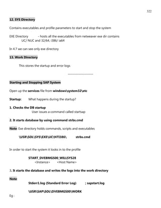 322

12. SYS Directory

Contains executables and profile parameters to start and stop the system

EXE Directory     - hosts all the executables from netweaver exe dir contains
        UC/ NUC and 32/64, i386/ ia64

In 4.7 we can see only exe directory

13. Work Directory

        This stores the startup and error logs

                                             --------------------

Starting and Stopping SAP System

Open up the services file from windowssystem32etc

Startup:       What happens during the startup?

1. Checks the DB startup
               User issues a command called startsap

2. It starts database by using command strbs.cmd

Note: Exe directory holds commands, scripts and executables

        USRSOLSYSEXEUCNTI386                strbs.cmd


In order to start the system it looks in to the profile

               START_DVEBMGS00_WILLSYS28
                  <Instance> <Host Name>

3. It starts the database and writes the logs into the work directory

Note:
               Stderr1.log (Standard Error Log)           ; sapstart.log

               USRSAPSOLDVEBMGS00WORK
Eg :
 