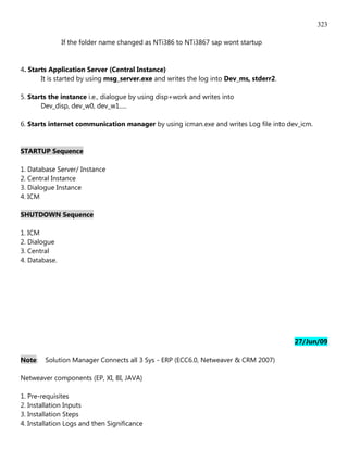 323

               If the folder name changed as NTi386 to NTi3867 sap wont startup


4. Starts Application Server (Central Instance)
       It is started by using msg_server.exe and writes the log into Dev_ms, stderr2.

5. Starts the instance i.e., dialogue by using disp+work and writes into
       Dev_disp, dev_w0, dev_w1.....

6. Starts internet communication manager by using icman.exe and writes Log file into dev_icm.


STARTUP Sequence

1. Database Server/ Instance
2. Central Instance
3. Dialogue Instance
4. ICM

SHUTDOWN Sequence

1. ICM
2. Dialogue
3. Central
4. Database.




                                                                                        27/Jun/09

Note:   Solution Manager Connects all 3 Sys - ERP (ECC6.0, Netweaver & CRM 2007)

Netweaver components (EP, XI, BI, JAVA)

1. Pre-requisites
2. Installation Inputs
3. Installation Steps
4. Installation Logs and then Significance
 
