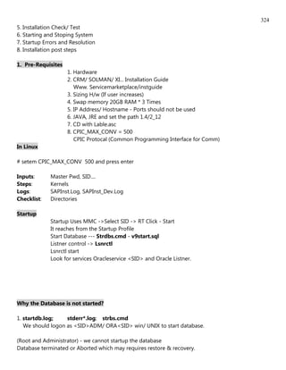 324
5. Installation Check/ Test
6. Starting and Stoping System
7. Startup Errors and Resolution
8. Installation post steps

1. Pre-Requisites
                    1. Hardware
                    2. CRM/ SOLMAN/ XI... Installation Guide
                       Www. Servicemarketplace/instguide
                    3. Sizing H/w (If user increases)
                    4. Swap memory 20GB RAM * 3 Times
                    5. IP Address/ Hostname - Ports should not be used
                    6. JAVA, JRE and set the path 1.4/2_12
                    7. CD with Lable.asc
                    8. CPIC_MAX_CONV = 500
                       CPIC Protocal (Common Programming Interface for Comm)
In Linux

# setem CPIC_MAX_CONV 500 and press enter

Inputs:      Master Pwd, SID....
Steps:       Kernels
Logs:        SAPInst.Log, SAPInst_Dev.Log
Checklist:   Directories

Startup
             Startup Uses MMC ->Select SID -> RT Click - Start
             It reaches from the Startup Profile
             Start Database --- Strdbs.cmd - v9start.sql
             Listner control -> Lsnrctl
             Lsnrctl start
             Look for services Oracleservice <SID> and Oracle Listner.




Why the Database is not started?

1. startdb.log;    stderr*.log; strbs.cmd
   We should logon as <SID>ADM/ ORA<SID> win/ UNIX to start database.

(Root and Administrator) - we cannot startup the database
Database terminated or Aborted which may requires restore & recovery.
 
