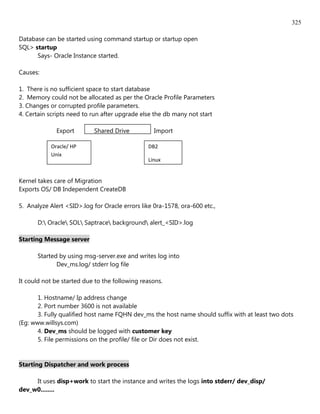 325

Database can be started using command startup or startup open
SQL> startup
      Says- Oracle Instance started.

Causes:

1. There is no sufficient space to start database
2. Memory could not be allocated as per the Oracle Profile Parameters
3. Changes or corrupted profile parameters.
4. Certain scripts need to run after upgrade else the db many not start

             Export        Shared Drive           Import

           Oracle/ HP                           DB2
           Unix
                                                Linux


Kernel takes care of Migration
Exports OS/ DB Independent CreateDB

5. Analyze Alert <SID>.log for Oracle errors like 0ra-1578, ora-600 etc.,

      D: Oracle SOL Saptrace background alert_<SID>.log

Starting Message server

      Started by using msg-server.exe and writes log into
             Dev_ms.log/ stderr log file

It could not be started due to the following reasons.

       1. Hostname/ Ip address change
       2. Port number 3600 is not available
       3. Fully qualified host name FQHN dev_ms the host name should suffix with at least two dots
(Eg: www.willsys.com)
       4. Dev_ms should be logged with customer key
       5. File permissions on the profile/ file or Dir does not exist.


Starting Dispatcher and work process

     It uses disp+work to start the instance and writes the logs into stderr/ dev_disp/
dev_w0........
 