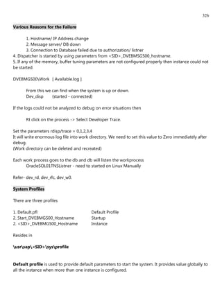 326

Various Reasons for the Failure

        1. Hostname/ IP Address change
        2. Message server/ DB down
        3. Connection to Database failed due to authorization/ listner
4. Dispatcher is started by using parameters from <SID>_DVEBMSGS00_hostname.
5. If any of the memory, buffer tuning parameters are not configured properly then instance could not
be started.

DVEBMGS00Work [ Available.log ]

       From this we can find when the system is up or down.
       Dev_disp     {started - connected}

If the logs could not be analyzed to debug on error situations then

       Rt click on the process -> Select Developer Trace.

Set the parameters rdisp/trace = 0,1,2,3,4
It will write enormous log file into work directory. We need to set this value to Zero immediately after
debug.
(Work directory can be deleted and recreated)

Each work process goes to the db and db will listen the workprocess
      OracleSOL01TNSListner - need to started on Linux Manually

Refer- dev_rd, dev_rfc, dev_w0.

System Profiles

There are three profiles

1. Default.pfl                            Default Profile
2. Start_DVEBMGS00_Hostname               Startup
2. <SID>_DVEBMGS00_Hostname               Instance

Resides in

usrsap<SID>sysprofile


Default profile is used to provide default parameters to start the system. It provides value globally to
all the instance when more than one instance is configured.
 