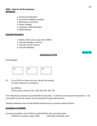 328
RZ03 - look for all the instances.
Shutdown:

              1. During H/w Migration
              2. During OS/ Database updates
              3. Maintenance Activities
              4. Power Outages
              5. Changes in SAP Parameters
              6. Offline Backup

Schedule Downtime

              1. Notify all the users using email. [SM02]
              2. Stop the dialogue instances
              3. stop the central instance
              4. stop the database.

                                                                                      28-Jun-09
                                           Architecture of R/3

R/3 Multilayer



         PS                AS                 DS




PS -   It is a GUI from where the user submits the request.
       It is also referred as an Interface

       Eg: SAPGUI
       It has various versions: 4.6c, 4.6d, 620, 640, 700, 710

From Netweaver onwards to provide Web functionality <<internet communication framework>> ICF
is provided so that the system can be accessed through web browsers.

Similarly Netweaver also include Mobile Infrastructure to provide mobile interface.

Installation of SAPGUI

Use the presentation server DVD to install SAPGUI, there are three types
      SAPGUI for windows, JAVA, HTML           - JAVA (Non Windows, Unix)
 