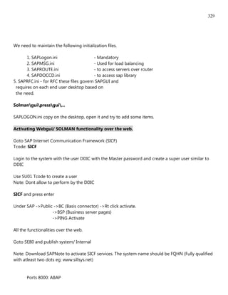 329




We need to maintain the following initialization files.

       1. SAPLogon.ini                    - Mandatory
       2. SAPMSG.ini                      - Used for load balancing
       3. SAPROUTE.ini                    - to access servers over router
       4. SAPDOCCD.ini                    - to access sap library
5. SAPRFC.ini - for RFC these files govern SAPGUI and
 requires on each end user desktop based on
 the need.

Solmanguipressgui...

SAPLOGON.ini copy on the desktop, open it and try to add some items.

Activating Webgui/ SOLMAN functionality over the web.

Goto SAP Internet Communication Framework (SICF)
Tcode: SICF

Login to the system with the user DDIC with the Master password and create a super user similar to
DDIC

Use SU01 Tcode to create a user
Note: Dont allow to perform by the DDIC

SICF and press enter

Under SAP ->Public ->BC (Basis connector) ->Rt click activate.
                  ->BSP (Business server pages)
                  ->PING Activate

All the functionalities over the web.

Goto SE80 and publish system/ Internal

Note: Download SAPNote to activate SICF services. The system name should be FQHN (Fully qualified
with atleast two dots eg: www.sillsys.net)


       Ports 8000: ABAP
 