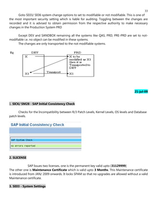 33
      Goto SE03/ SE06 system change options to set to modifiable or not modifiable. This is one of
the most important security setting which is liable for auditing. Toggling between the changes are
recorded and it is advised to obtain permission from the respective authority to make necessary
changes in the Production System PRD

      Except DEV and SANDBOX remaining all the systems like QAS, PRD, PRE-PRD are set to not-
modifiable i.e. no object can be modified in these systems.
      The changes are only transported to the not modifiable systems.




                                                                                            21-jul-09


1. SICK/ SM28 - SAP Initial Consistency Check

       Checks for the Incompatibility between R/3 Patch Levels, Kernel Levels, OS levels and Database
patch levels.




2. SLICENSE

              SAP Issues two licenses, one is the permanent key valid upto [31129999]
The other one is Maintenance Certificate which is valid upto 3 Months. This Maintenance certificate
is introduced from JAN/ 2009 onwards. It locks SPAM so that no upgrades are allowed without a valid
Maintenance certificate.

3. SE03 - System Settings
 