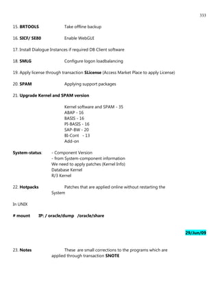333

15. BRTOOLS                 Take offline backup

16. SICF/ SE80              Enable WebGUI

17. Install Dialogue Instances if required DB Client software

18. SMLG                    Configure logon loadbalancing

19. Apply license through transaction SLicense (Access Market Place to apply License)

20. SPAM                    Applying support packages

21. Upgrade Kernel and SPAM version

                            Kernel software and SPAM - 35
                            ABAP - 16
                            BASIS - 16
                            PI-BASIS - 16
                            SAP-BW - 20
                            BI-Cont - 13
                            Add-on

System-status:       - Component Version
                     - from System-component information
                     We need to apply patches (Kernel Info)
                     Database Kernel
                     R/3 Kernel

22. Hotpacks               Patches that are applied online without restarting the
                     System

In UNIX

# mount        IP: / oracle/dump /oracle/share


                                                                                        29/Jun/09


23. Notes                   These are small corrections to the programs which are
                     applied through transaction SNOTE
 