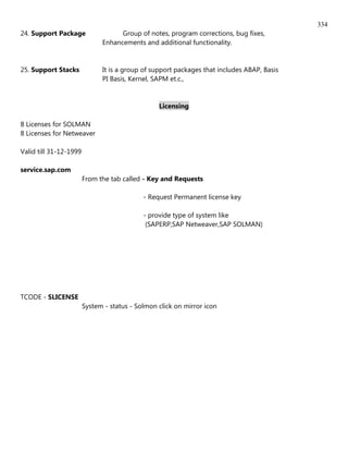 334
24. Support Package                 Group of notes, program corrections, bug fixes,
                              Enhancements and additional functionality.


25. Support Stacks            It is a group of support packages that includes ABAP, Basis
                              PI Basis, Kernel, SAPM et.c.,


                                                 Licensing

8 Licenses for SOLMAN
8 Licenses for Netweaver

Valid till 31-12-1999

service.sap.com
                        From the tab called - Key and Requests

                                            - Request Permanent license key

                                            - provide type of system like
                                             (SAPERP,SAP Netweaver,SAP SOLMAN)




TCODE - SLICENSE
                        System - status - Solmon click on mirror icon
 