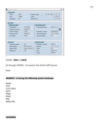 335




TCODE - OSS1 or SM59

Go through: SAPOSS - Connection Test (Online SAP Service)

Note:


ARAMCO - is having the following system landscape

SAND
TEST
CUST (DEV)
QTST
TRNG
PPRD
PRD
MIGR/ PRL




LICENSING
 