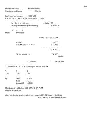 336
Standard License            - till 9999(YYYY)
Maintenance License                  - 3 Months

Each user license cost      - 4000 USD
In India tag is 2000 USD for min number of users

        Eg: 10 + 1 is minimum                     - 40000 USD
        Developers are charged differently              - 8000 USD

        10    +     1
Users         Developer

                                             48000 * 50 = 12, 00,000

              4% VAT                                           48,000
              17% Maintenance /Year                         2, 04,000
                                                  -------------------------
                                                           14,04, 000

              10.3% Service Tax                             2,04, 000
                                                                     20, 000

                            + Customs                    ------ --14, 68, 000

22% Maintenance cost across the globe except INDIA

5             1             2
22%           24%           26%

Eg:           Telco         - 5000
              Bajaj         - 270
              ARAMCO        -50000

One License - SOLMAN, ECC, SRM, BI, EP, PI, MI
License is user based

Once the license key is received then goto SLICENSE Tcode -> INSTALL
                                         And click Install new licenses button
 