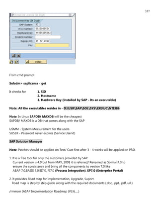 337




From cmd prompt

Soladm> saplicense - get

It checks for       1. SID
                    2. Hostname
                    3. Hardware Key (Installed by SAP - Its an executable)

Note: All the executables resides in - D:USRSAPSOLSYSEXEUCNTI386

Note: In Linux SAPDB/ MAXDB will be the cheapest
SAPDB/ MAXDB is a DB that comes along with the SAP

USMM - System Measurement for the users
SUSER - Password never expires (Service Userid)

SAP Solution Manager

Note: Patches should be applied on Test/ Cust first after 3 - 4 weeks will be applied on PRD.

1. It is a free tool for only the customers provided by SAP.
   Current version is 4.0 but from MAY, 2008 it is referred/ Renamed as Solman7.0 to
   ensure the consistency and bring all the components to version 7.0 like
   ABAP 7.0,BASIS 7.0,BI7.0, PI7.0 (Process Integration), EP7.0 (Enterprise Portal)

2. It provides Road map for Implementation, Upgrade, Suport.
  Road map is step by step guide along with the required documents (.doc, .ppt, .pdf, url.)

/rmmain (ASAP Implementation Roadmap (V3.6.....)
 