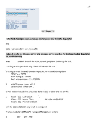 339




                                            ---   Notes --



Note: First Message Server comes up, next enqueue and then the dispatcher

(Or)

Goto - work directory - dev_ms log file

Network works for Message server and Message server searches for the least loaded dispatcher
for load balancing

SU53          Contains what all the notes, screens, programs owned by the user.

1. Dialogue work processes only communicate with the user.

2. Dialogue writes the entry of the background job in the following tables
       TBTCP and TBTCS
       Each dialogue - 5 Users
       Each work processes (15 - 150MB)

3.     ABAP Instance comes with 0
       Java instance comes with 1.

4. Post Installation activities should be done on 003 or other and not on 001

5.     Client - 066 Early Watch
       Client - 000 Master Client                 Wont be used in PRD
       CLient- 001 Production Client

6. In the post installation only STMS is configured

7. CTS is ran before STMS (SAP Transport Management System)

8.            DEV    - QTY -PRD
 