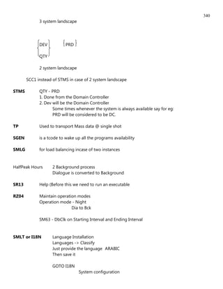 340
             3 system landscape




             DEV           PRD

             QTY

             2 system landscape

       SCC1 instead of STMS in case of 2 system landscape

STMS         QTY - PRD
             1. Done from the Domain Controller
             2. Dev will be the Domain Controller
                    Some times whenever the system is always available say for eg:
                    PRD will be considered to be DC.

TP           Used to transport Mass data @ single shot

SGEN         is a tcode to wake up all the programs availability

SMLG         for load balancing incase of two instances


HalfPeak Hours      2 Background process
                    Dialogue is converted to Background

SR13         Help (Before this we need to run an executable

RZ04         Maintain operation modes
             Operation mode - Night
                             Dia to Bck

             SM63 - DbClk on Starting Interval and Ending Interval


SMLT or I18N        Language Installation
                    Languages -> Classify
                    Just provide the language ARABIC
                    Then save it

                    GOTO I18N
                                  System configuration
 