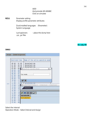 341
                                 ADD
                                 And provide AR ARABIC
                                 Click on simulate

RZ11         Parameter setting
             Display profile parameter attributes

             Zcsainstalled languages   (Parameter)
             System Language

             usrsaptrans      - place the dump here
             .car, .jar files




                                                         01-July-09

SM63




Select the interval
Operation Mode - Select Interval and Assign
 