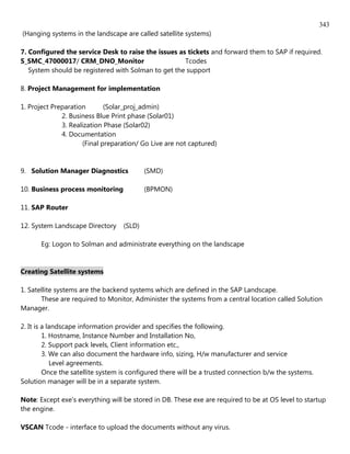 343
(Hanging systems in the landscape are called satellite systems)

7. Configured the service Desk to raise the issues as tickets and forward them to SAP if required.
S_SMC_47000017/ CRM_DNO_Monitor                      Tcodes
   System should be registered with Solman to get the support

8. Project Management for implementation

1. Project Preparation       (Solar_proj_admin)
              2. Business Blue Print phase (Solar01)
              3. Realization Phase (Solar02)
              4. Documentation
                     (Final preparation/ Go Live are not captured)


9. Solution Manager Diagnostics            (SMD)

10. Business process monitoring            (BPMON)

11. SAP Router

12. System Landscape Directory     (SLD)

       Eg: Logon to Solman and administrate everything on the landscape


Creating Satellite systems

1. Satellite systems are the backend systems which are defined in the SAP Landscape.
       These are required to Monitor, Administer the systems from a central location called Solution
Manager.

2. It is a landscape information provider and specifies the following.
         1. Hostname, Instance Number and Installation No,
         2. Support pack levels, Client information etc.,
         3. We can also document the hardware info, sizing, H/w manufacturer and service
            Level agreements.
         Once the satellite system is configured there will be a trusted connection b/w the systems.
Solution manager will be in a separate system.

Note: Except exe's everything will be stored in DB. These exe are required to be at OS level to startup
the engine.

VSCAN Tcode - interface to upload the documents without any virus.
 