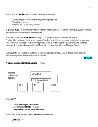 344


Goto - Tcode - SMSY and it is used to define the following.

      1. License Keys or / Installation Keys/ or Upgrade Keys
      2. Satellite systems
      3. Define the logical components

1. License Keys - It is mandatory to provide the installation key for all the Netweaver system without
which the installation cannot be continued.

Goto SMSY - Goto - Other Objects a pop up box is prompted to provide the inputs
Provide SID, MsgServer Hostname, Instance Number and Click on generate Installation or upgrade
key. This key is called as Solution manager key and it is system specific (SID, Hostname, Instance
Number). It is required only for Central Instance as it is tied up with the Message Server.


Subsequently we can define systems, servers, databases manually but, all of those are created
automatically when a satellite system is defined.
                                                                                            02-Jul-09

Configuring SOLUTION MANAGER             SMSY




Goto SMSY

      - Under landscape components
      - Select main Instance (RT Click)
      - Create New System with assistance.

Put a check mark under SAPECC Server. Under relevant

      Continue -->
 