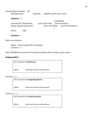 345

Provide System Number           00
      Message Server                 wilerpdev     (Satellite system host name)

       Continue -->
                                                                Establishes
       Generate RFC Destinations            put a check mark    the connections
       Assign Logical components                   put a check mark    b/w R/3 and Solman

       Clients          - 800

       Continue -->

Select use scenarios:

       Select - Trusted system RFC Connection
       Continue -->

Note: SOLMAN will connect to the back end system either trusted/ Logon screen

Outgoing RFC's

          RFC Connection for Read Access



          Option           : Generate Username and password

          User             : SOLMANSOL001
Continue -->>
          RFC Connection for Change Management



          Option           : Generate Username and password

          User             : SOLTMWSOL001
Continue -->>
          RFC Connection for Trusted Connection



          Option           : Generate Username and password

          User             : SOLMANSEWD
 