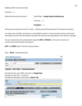 346
Additional RFC Connection Data

Continue -->>

System Monitoring Connection            Check Mark - Assign System Monitoring

                                        Continue -->>

                                        Complete -->>

It brings up the password screen 3 times - need to provide the password for the back end system.

To create users and RFC connections in the Satellite system (it 3 times knocks the door of the back
end system) and the 4th time need to provide the username and password for the solution manager.

The user should have the authorization objects S_RFC; S_RFCACL in the role to create and
communicate with the back end systems.

SAP* and DDIC doesn't have this authorizations


Goto - PFCG - Role Maintenance




Provide the role name ZRFC and click on Single Role
Prompts to Save this - Just save it.
Provide the description and Click on Menu Tab
 