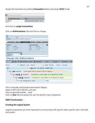 347
Assign the transaction by clicking Transaction Button and assign SU53 Tcode




And click on assign transactions

Click on Authorizations Tab and click on change




Hit on manually and Include Authorization Objects
Select S_RFC and S_RFCACL and save.
Click on generate profile..... back
Click on User tab and assign the user the perform User comparison

SMSY Continuation --

Creating the Logical System

Logical components are more important to communicate with specific client, specific role in the back
end system.
 
