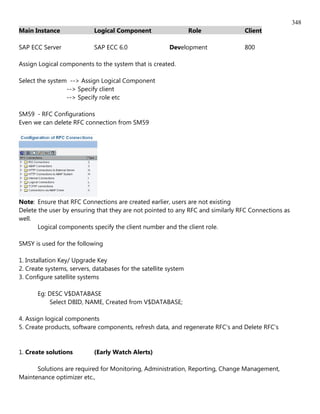 348
Main Instance               Logical Component                    Role           Client

SAP ECC Server              SAP ECC 6.0                 Development             800

Assign Logical components to the system that is created.

Select the system --> Assign Logical Component
                 --> Specify client
                 --> Specify role etc

SM59 - RFC Configurations
Even we can delete RFC connection from SM59




Note: Ensure that RFC Connections are created earlier, users are not existing
Delete the user by ensuring that they are not pointed to any RFC and similarly RFC Connections as
well.
       Logical components specify the client number and the client role.

SMSY is used for the following

1. Installation Key/ Upgrade Key
2. Create systems, servers, databases for the satellite system
3. Configure satellite systems

       Eg: DESC V$DATABASE
           Select DBID, NAME, Created from V$DATABASE;

4. Assign logical components
5. Create products, software components, refresh data, and regenerate RFC's and Delete RFC's


1. Create solutions         (Early Watch Alerts)

      Solutions are required for Monitoring, Administration, Reporting, Change Management,
Maintenance optimizer etc.,
 