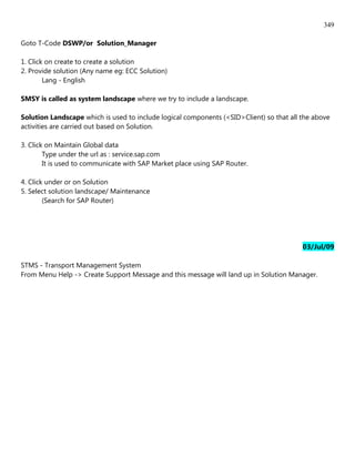 349

Goto T-Code DSWP/or Solution_Manager

1. Click on create to create a solution
2. Provide solution (Any name eg: ECC Solution)
        Lang - English

SMSY is called as system landscape where we try to include a landscape.

Solution Landscape which is used to include logical components (<SID>Client) so that all the above
activities are carried out based on Solution.

3. Click on Maintain Global data
        Type under the url as : service.sap.com
        It is used to communicate with SAP Market place using SAP Router.

4. Click under or on Solution
5. Select solution landscape/ Maintenance
        (Search for SAP Router)




                                                                                         03/Jul/09

STMS - Transport Management System
From Menu Help -> Create Support Message and this message will land up in Solution Manager.
 