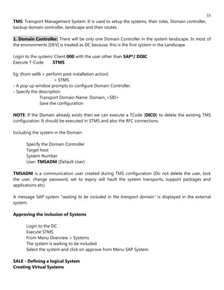 35
TMS: Transport Management System. It is used to setup the systems, their roles, Domain controller,
backup domain controller, landscape and their routes.

1. Domain Controller: There will be only one Domain Controller in the system landscape. In most of
the environments [DEV] is treated as DC because, this is the first system in the Landscape

Login to the system/ Client 000 with the user other than SAP*/ DDIC
Execute T-Code      STMS

Eg: {from se06 > perform post installation action}
                      > STMS
- A pop up window prompts to configure Domain Controller.
- Specify the description
              Transport Domain Name: Domain_<SID>
              Save the configuration

NOTE: If the Domain already exists then we can execute a TCode [DICO] to delete the existing TMS
configuration. It should be executed in STMS and also the RFC connections.

Including the system in the Domain

      Specify the Domain Controller
      Target host
      System Number
      User: TMSADM (Default User)

TMSADM is a communication user created during TMS configuration (Do not delete the user, lock
the user, change password, set to expiry will hault the system transports, support packages and
applicatoins etc)

A message SAP system "waiting to be included in the transport domain" is displayed in the external
system.

Approving the inclusion of Systems

      Login to the DC
      Execute STMS
      From Menu Overview > Systems
      The system is waiting to be included
      Select the system and click on approve from Menu SAP System.

SALE - Defining a logical System
Creating Virtual Systems
 