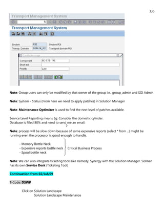 350




Note: Group users can only be modified by that owner of the group i.e., group_admin and SID Admin

Note: System - Status (From here we need to apply patches) in Solution Manager

Note: Maintenance Optimizer is used to find the next level of patches available.

Service Level Reporting means Eg: Consider the domestic cylinder.
Database is filled 80% and need to send me an email.

Note: process will be slow down because of some expensive reports (select * from ...) might be
running even the processor is good enough to handle.

      - Memory Bottle Neck
      - Expensive reports bottle neck   Critical Business Process
      - Spool bottle neck

Note: We can also integrate ticketing tools like Remedy, Synergy with the Solution Manager. Solman
has its own Service Desk (Ticketing Tool)

Continuation from 02/Jul/09

T-Code: DSWP

        Click on Solution Landscape
                 Solution Landscape Maintenance
 