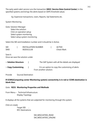 352
The early watch alert service runs the transaction SDCC (Service Data Control Center) in the
specified systems and brings the alerts based on SAPS threshold values

      Eg: Expensive transactions, Users, Reports, Sql Statements etc.

System Monitoring

Goto: Solution Manager
      Select the solution
      Click on operation setup
      Select system monitoring
      Select setup system monitoring

Select the SID and Installation number and it should be in Active.

SID          |      INSTALLATION NUMBER                |      ACTIVE
SMD                 0020311138                                Check Mark

Save it.
Once we save the solution under

> Solution Structure       |             The SAP System with all the details are displayed

> Copy Customizing         |             It is an option to copy the customizing of alerts
                                   From another solution.

Provide      Source| Destination

If CCMS(Computing center Monitoring system) connectivity is in red or CCMS destination is
blank then

Goto RZ21 Monitoring Properties and Methods

From Menu - Technical Infrastructure
           Display Topology

It displays all the systems that are subjected for monitoring through this system.

Click on create
              Target SID ..
              RFC Destinations

                                   SM_WISCLNT001_READ
                                   SM_WISCLNT001_ONLINE
 