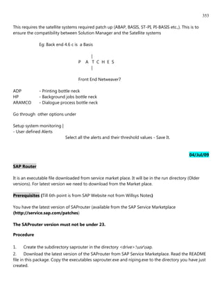 353

This requires the satellite systems required patch up (ABAP, BASIS, ST-PI, PI-BASIS etc.,). This is to
ensure the compatibility between Solution Manager and the Satellite systems

              Eg: Back end 4.6 c is a Basis

                                         |
                                   P   A T C H E S
                                         |

                                   Front End Netweaver7

ADP           - Printing bottle neck
HP            - Background jobs bottle neck
ARAMCO        - Dialogue process bottle neck

Go through other options under

Setup system monitoring |
- User defined Alerts
                            Select all the alerts and their threshold values - Save It.


                                                                                                04/Jul/09

SAP Router

It is an executable file downloaded from service market place. It will be in the run directory (Older
versions). For latest version we need to download from the Market place.

Prerequisites (Till 6th point is from SAP Website not from Willsys Notes)

You have the latest version of SAProuter (available from the SAP Service Marketplace
(http://service.sap.com/patches)

The SAProuter version must not be under 23.

Procedure
...




1.    Create the subdirectory saprouter in the directory <drive>:usrsap.
2.     Download the latest version of the SAProuter from SAP Service Marketplace. Read the README
file in this package. Copy the executables saprouter.exe and niping.exe to the directory you have just
created.
 